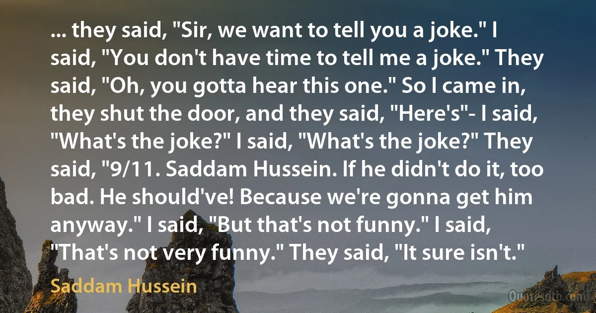 ... they said, "Sir, we want to tell you a joke." I said, "You don't have time to tell me a joke." They said, "Oh, you gotta hear this one." So I came in, they shut the door, and they said, "Here's"- I said, "What's the joke?" I said, "What's the joke?" They said, "9/11. Saddam Hussein. If he didn't do it, too bad. He should've! Because we're gonna get him anyway." I said, "But that's not funny." I said, "That's not very funny." They said, "It sure isn't." (Saddam Hussein)