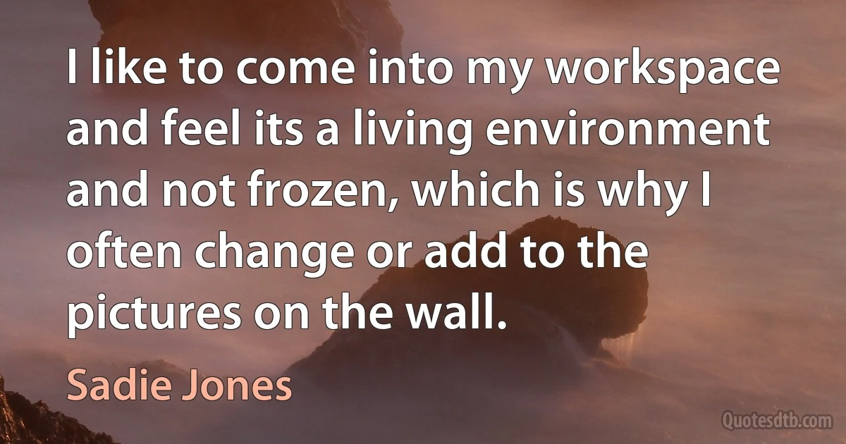 I like to come into my workspace and feel its a living environment and not frozen, which is why I often change or add to the pictures on the wall. (Sadie Jones)