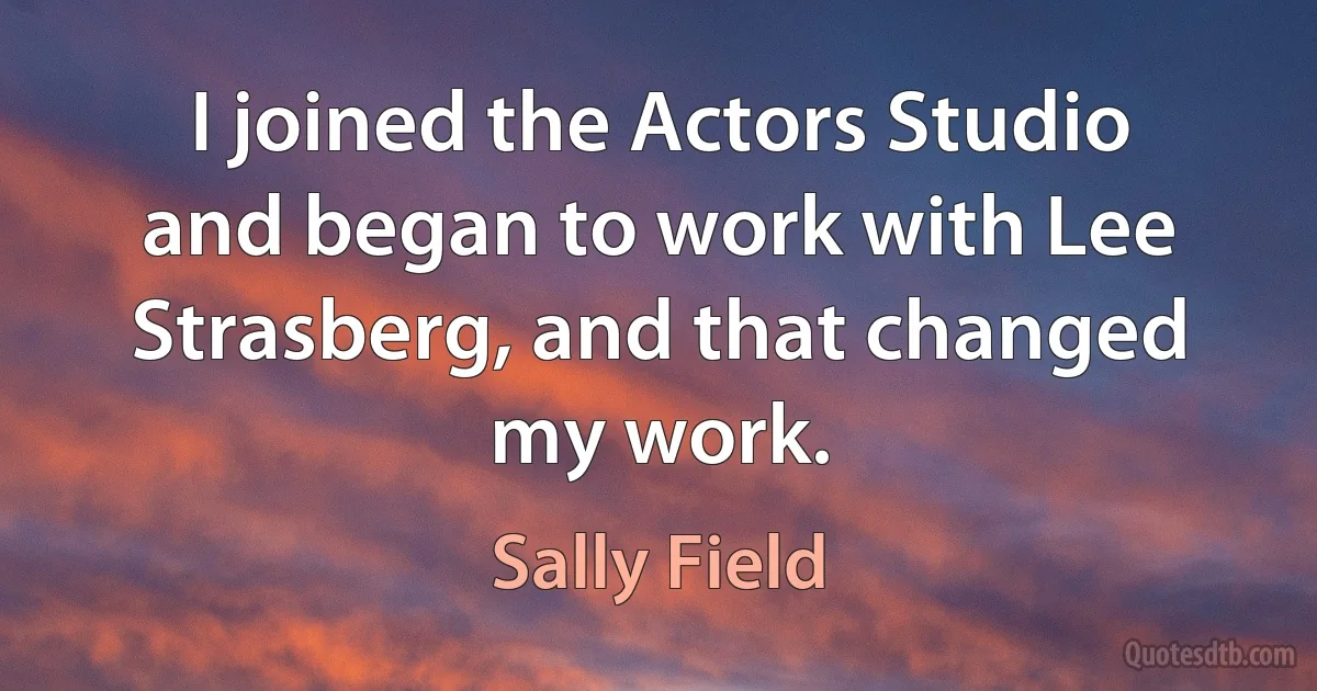 I joined the Actors Studio and began to work with Lee Strasberg, and that changed my work. (Sally Field)