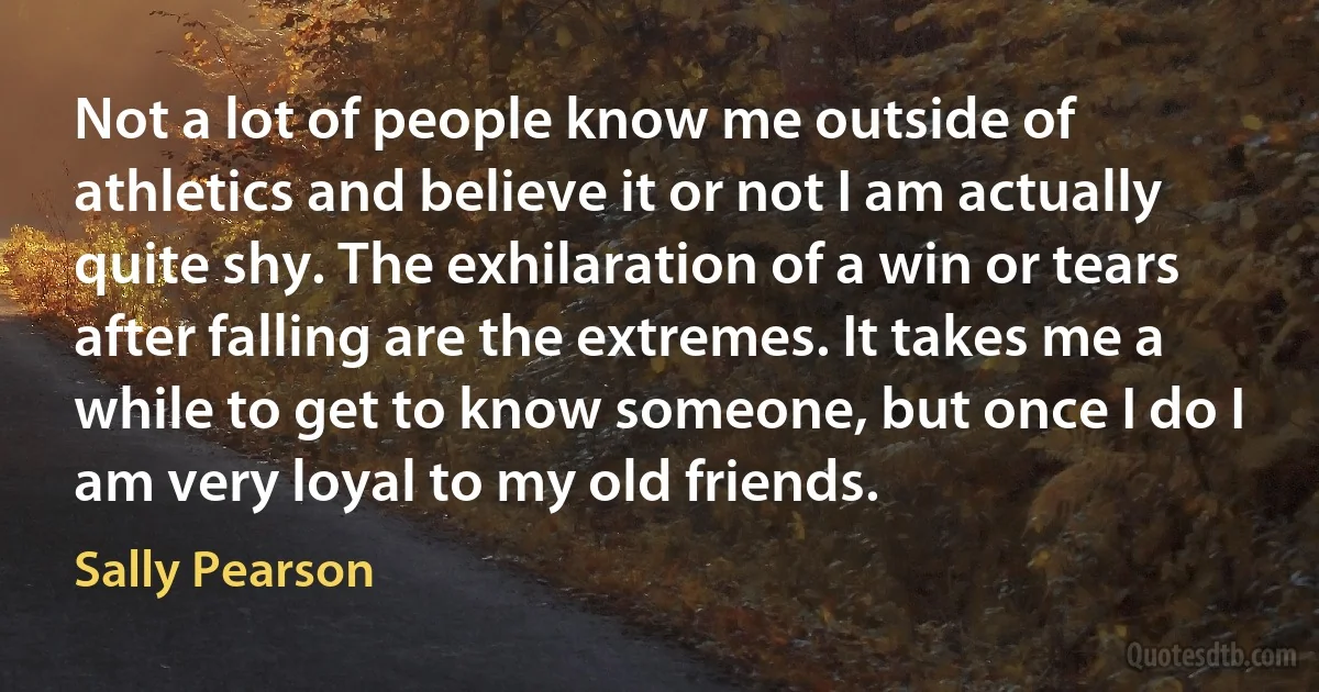 Not a lot of people know me outside of athletics and believe it or not I am actually quite shy. The exhilaration of a win or tears after falling are the extremes. It takes me a while to get to know someone, but once I do I am very loyal to my old friends. (Sally Pearson)