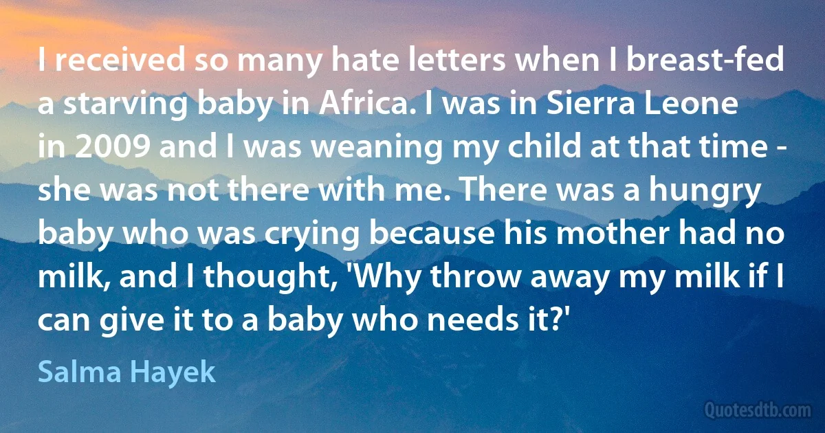 I received so many hate letters when I breast-fed a starving baby in Africa. I was in Sierra Leone in 2009 and I was weaning my child at that time - she was not there with me. There was a hungry baby who was crying because his mother had no milk, and I thought, 'Why throw away my milk if I can give it to a baby who needs it?' (Salma Hayek)