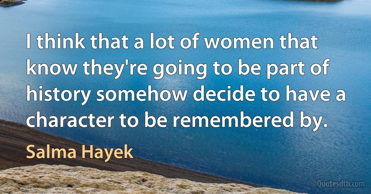 I think that a lot of women that know they're going to be part of history somehow decide to have a character to be remembered by. (Salma Hayek)