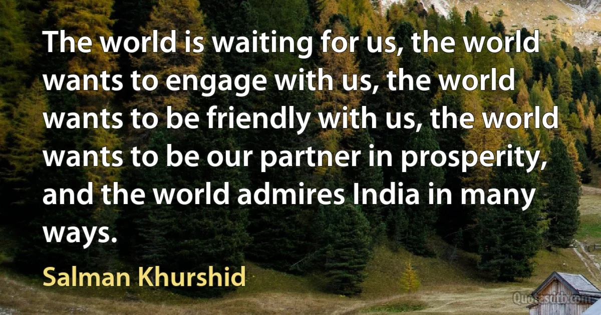 The world is waiting for us, the world wants to engage with us, the world wants to be friendly with us, the world wants to be our partner in prosperity, and the world admires India in many ways. (Salman Khurshid)