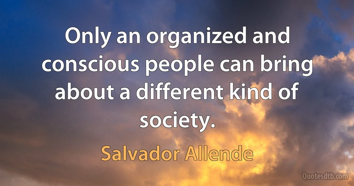 Only an organized and conscious people can bring about a different kind of society. (Salvador Allende)