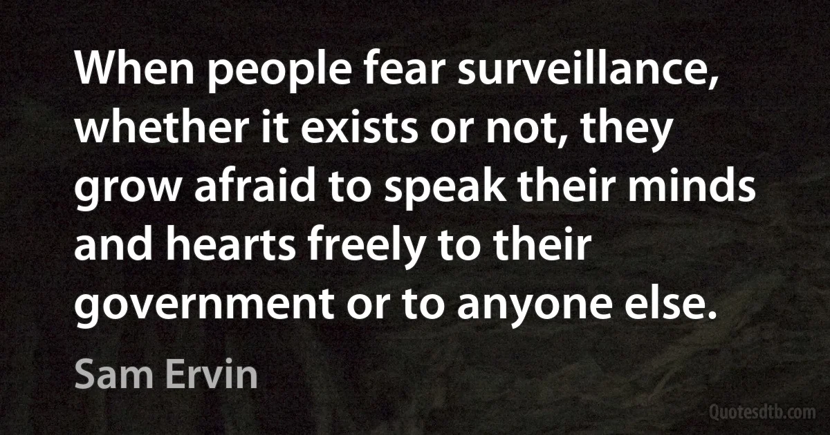 When people fear surveillance, whether it exists or not, they grow afraid to speak their minds and hearts freely to their government or to anyone else. (Sam Ervin)