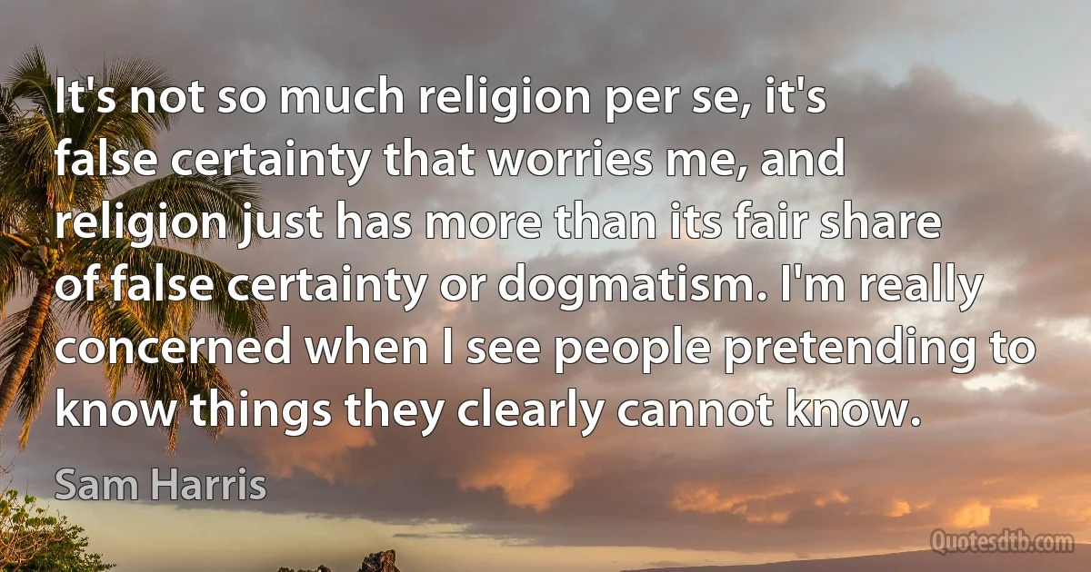 It's not so much religion per se, it's false certainty that worries me, and religion just has more than its fair share of false certainty or dogmatism. I'm really concerned when I see people pretending to know things they clearly cannot know. (Sam Harris)