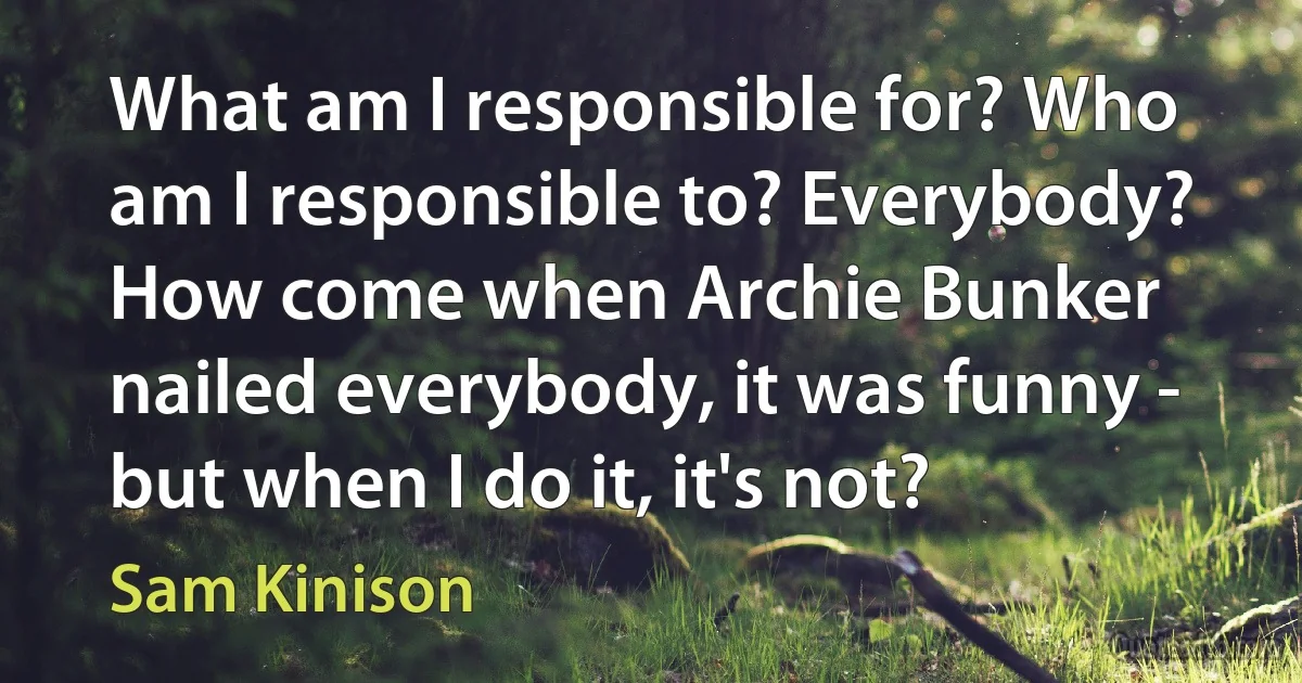 What am I responsible for? Who am I responsible to? Everybody? How come when Archie Bunker nailed everybody, it was funny - but when I do it, it's not? (Sam Kinison)