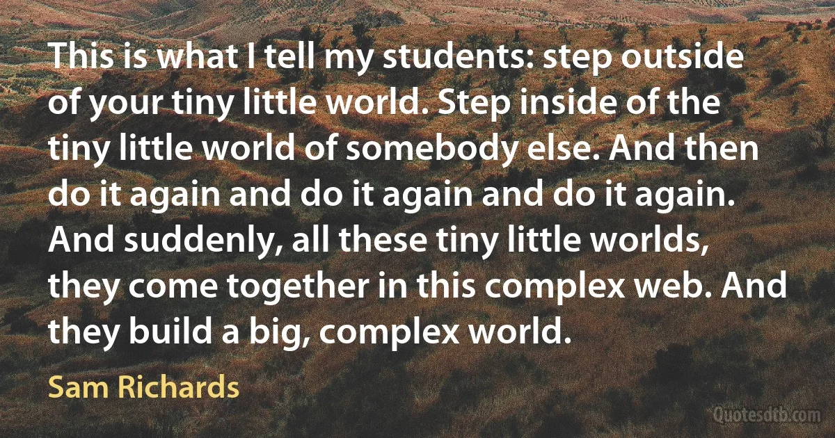 This is what I tell my students: step outside of your tiny little world. Step inside of the tiny little world of somebody else. And then do it again and do it again and do it again. And suddenly, all these tiny little worlds, they come together in this complex web. And they build a big, complex world. (Sam Richards)