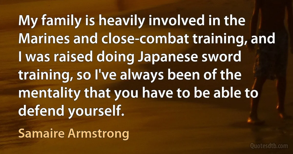 My family is heavily involved in the Marines and close-combat training, and I was raised doing Japanese sword training, so I've always been of the mentality that you have to be able to defend yourself. (Samaire Armstrong)