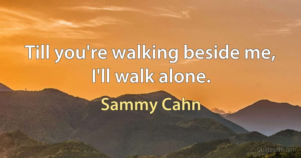 Till you're walking beside me, I'll walk alone. (Sammy Cahn)