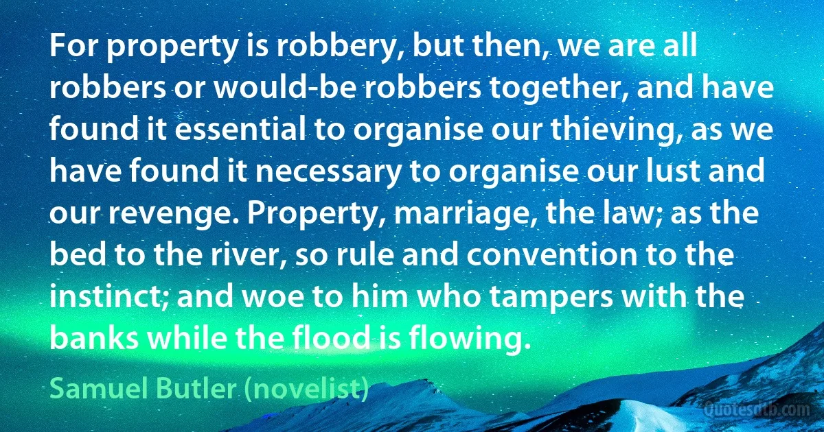 For property is robbery, but then, we are all robbers or would-be robbers together, and have found it essential to organise our thieving, as we have found it necessary to organise our lust and our revenge. Property, marriage, the law; as the bed to the river, so rule and convention to the instinct; and woe to him who tampers with the banks while the flood is flowing. (Samuel Butler (novelist))