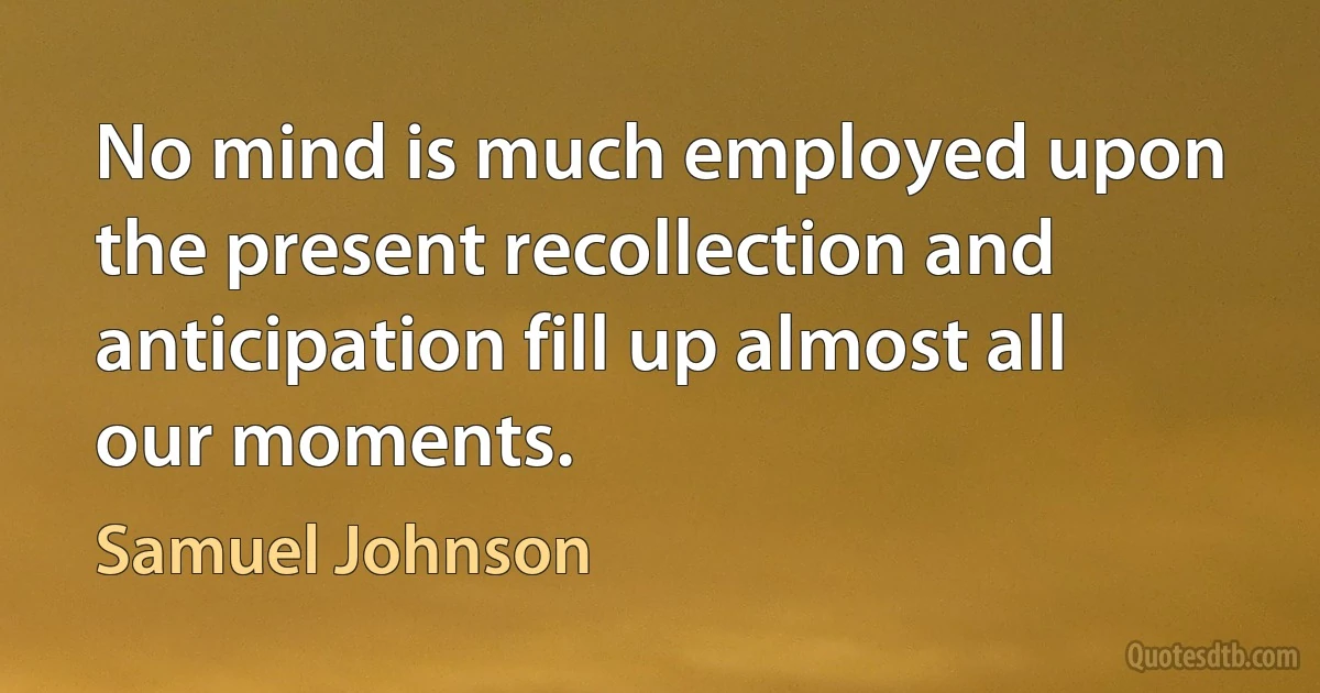 No mind is much employed upon the present recollection and anticipation fill up almost all our moments. (Samuel Johnson)