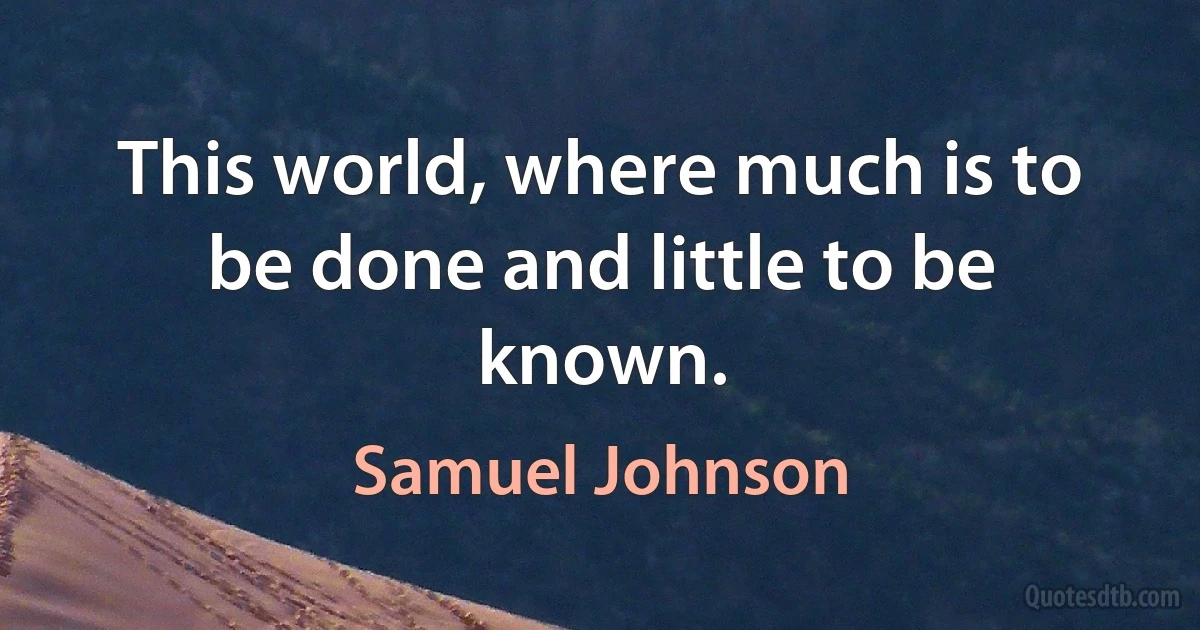 This world, where much is to be done and little to be known. (Samuel Johnson)