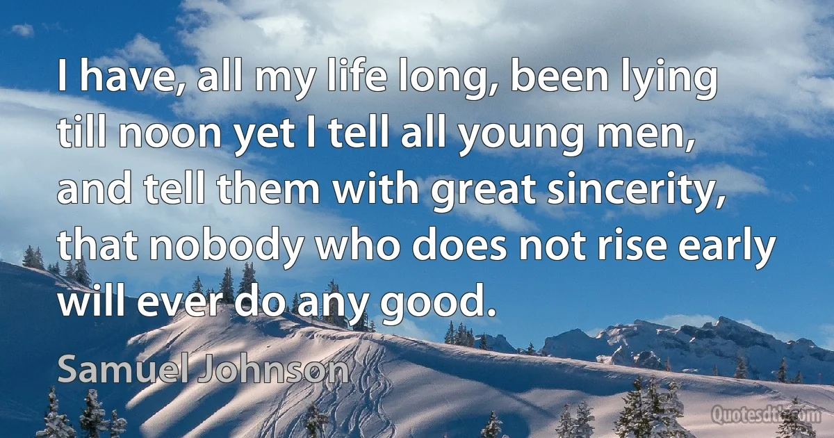 I have, all my life long, been lying till noon yet I tell all young men, and tell them with great sincerity, that nobody who does not rise early will ever do any good. (Samuel Johnson)