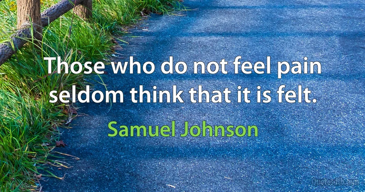 Those who do not feel pain seldom think that it is felt. (Samuel Johnson)