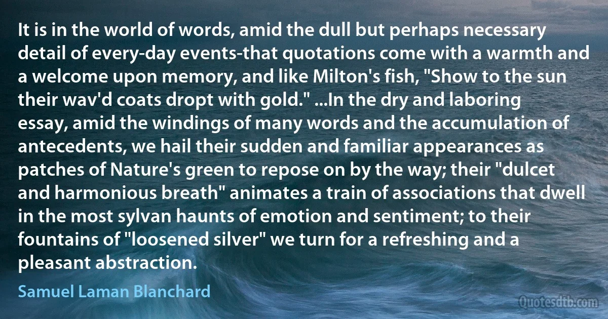 It is in the world of words, amid the dull but perhaps necessary detail of every-day events-that quotations come with a warmth and a welcome upon memory, and like Milton's fish, "Show to the sun their wav'd coats dropt with gold." ...In the dry and laboring essay, amid the windings of many words and the accumulation of antecedents, we hail their sudden and familiar appearances as patches of Nature's green to repose on by the way; their "dulcet and harmonious breath" animates a train of associations that dwell in the most sylvan haunts of emotion and sentiment; to their fountains of "loosened silver" we turn for a refreshing and a pleasant abstraction. (Samuel Laman Blanchard)