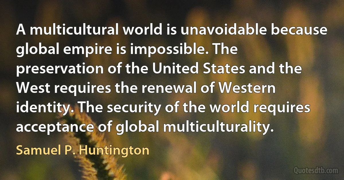 A multicultural world is unavoidable because global empire is impossible. The preservation of the United States and the West requires the renewal of Western identity. The security of the world requires acceptance of global multiculturality. (Samuel P. Huntington)