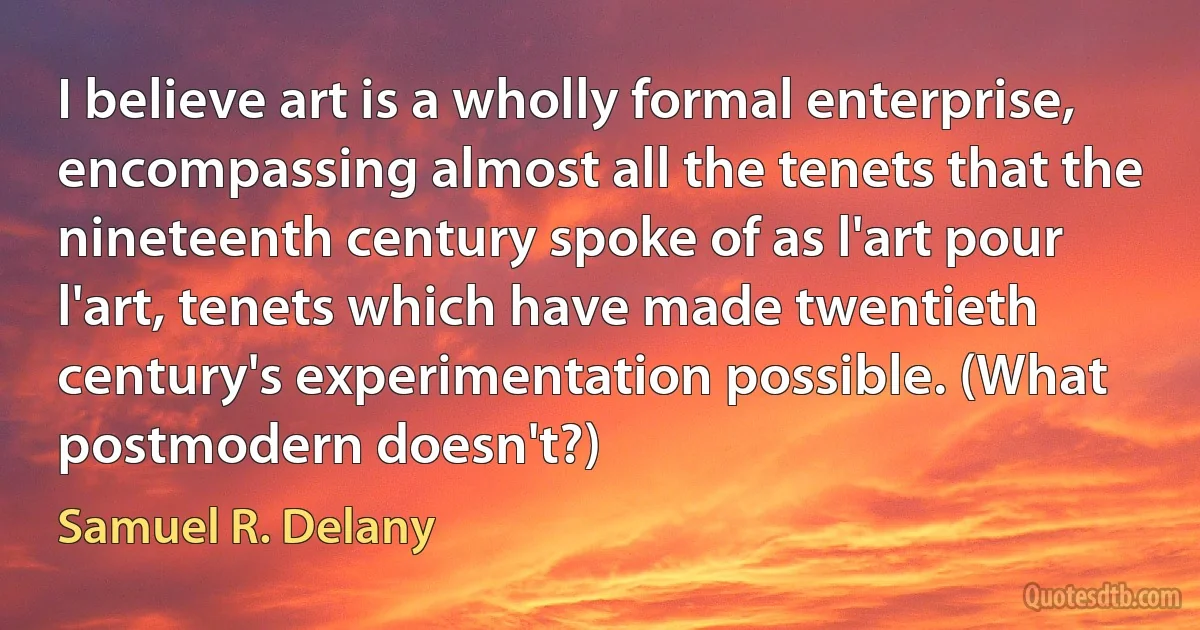 I believe art is a wholly formal enterprise, encompassing almost all the tenets that the nineteenth century spoke of as l'art pour l'art, tenets which have made twentieth century's experimentation possible. (What postmodern doesn't?) (Samuel R. Delany)