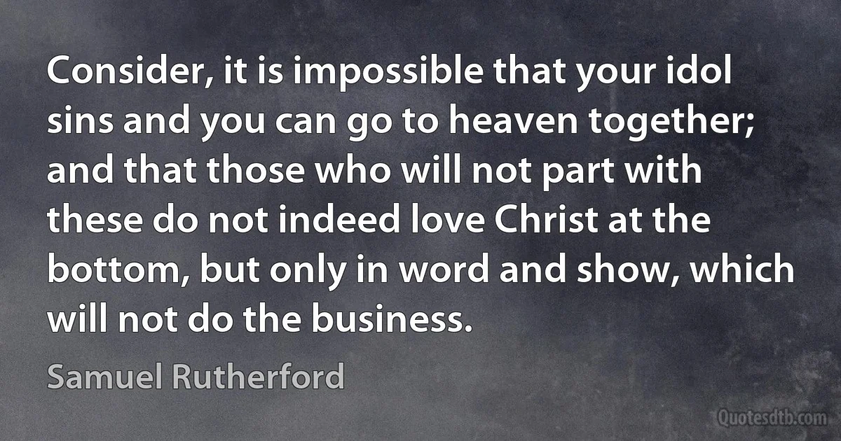 Consider, it is impossible that your idol sins and you can go to heaven together; and that those who will not part with these do not indeed love Christ at the bottom, but only in word and show, which will not do the business. (Samuel Rutherford)