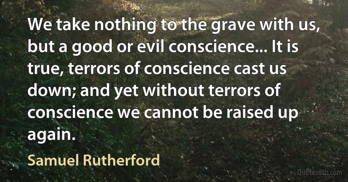 We take nothing to the grave with us, but a good or evil conscience... It is true, terrors of conscience cast us down; and yet without terrors of conscience we cannot be raised up again. (Samuel Rutherford)