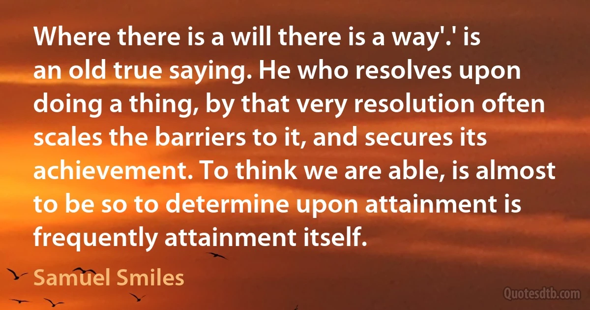 Where there is a will there is a way'.' is an old true saying. He who resolves upon doing a thing, by that very resolution often scales the barriers to it, and secures its achievement. To think we are able, is almost to be so to determine upon attainment is frequently attainment itself. (Samuel Smiles)