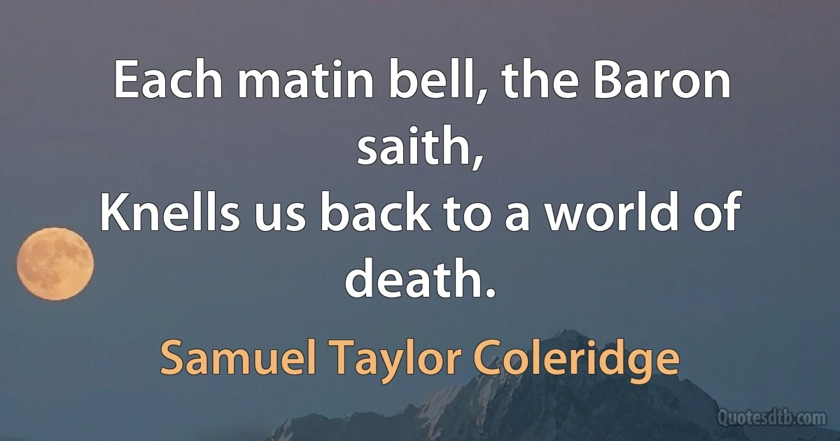 Each matin bell, the Baron saith,
Knells us back to a world of death. (Samuel Taylor Coleridge)