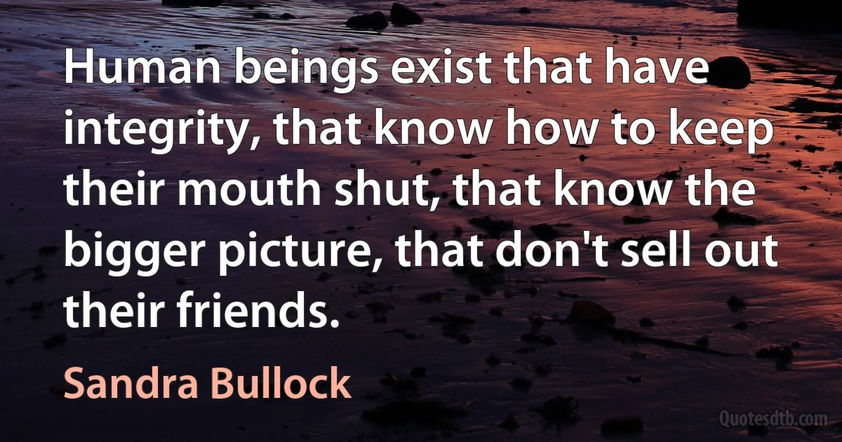 Human beings exist that have integrity, that know how to keep their mouth shut, that know the bigger picture, that don't sell out their friends. (Sandra Bullock)