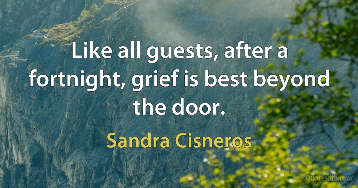 Like all guests, after a fortnight, grief is best beyond the door. (Sandra Cisneros)