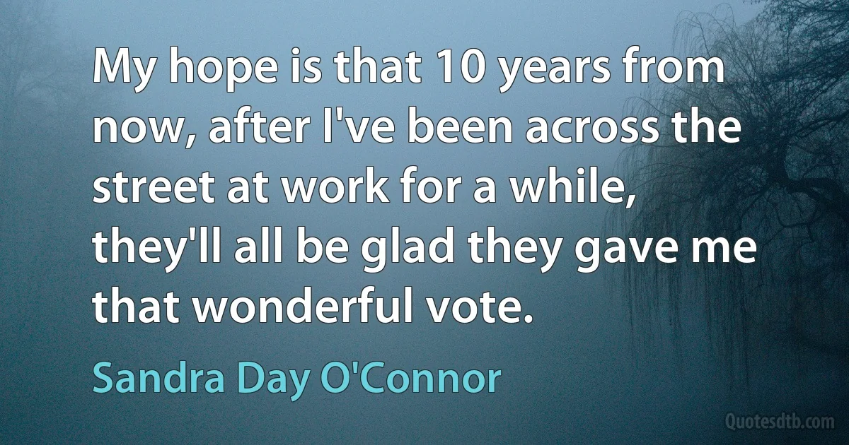 My hope is that 10 years from now, after I've been across the street at work for a while, they'll all be glad they gave me that wonderful vote. (Sandra Day O'Connor)