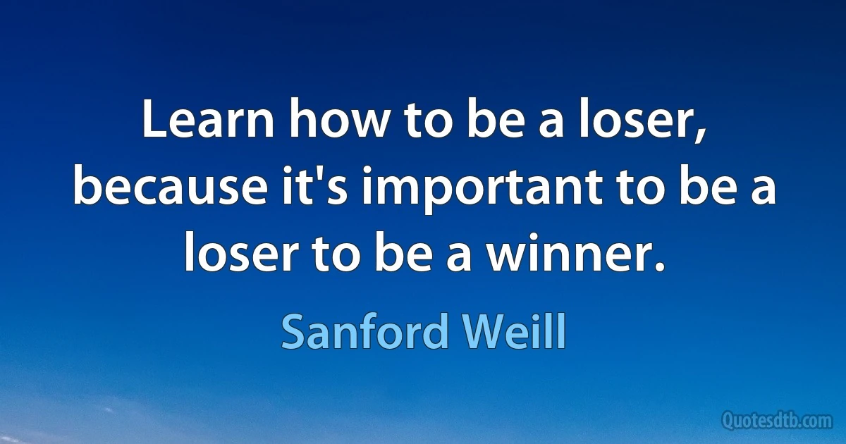 Learn how to be a loser, because it's important to be a loser to be a winner. (Sanford Weill)