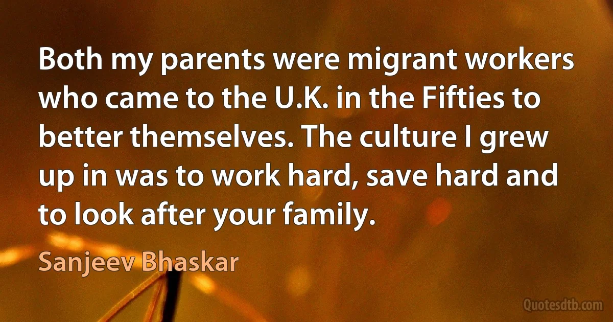 Both my parents were migrant workers who came to the U.K. in the Fifties to better themselves. The culture I grew up in was to work hard, save hard and to look after your family. (Sanjeev Bhaskar)