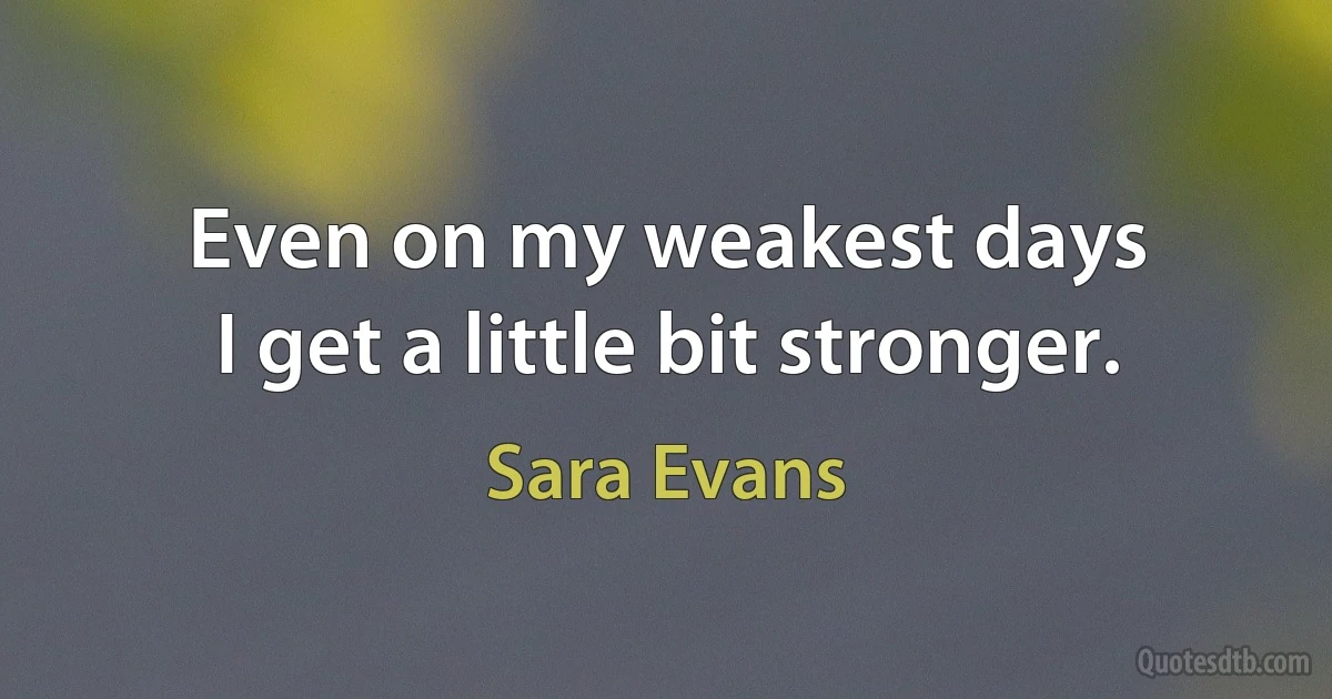 Even on my weakest days
I get a little bit stronger. (Sara Evans)