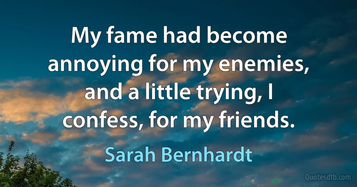 My fame had become annoying for my enemies, and a little trying, I confess, for my friends. (Sarah Bernhardt)