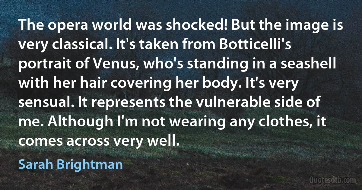 The opera world was shocked! But the image is very classical. It's taken from Botticelli's portrait of Venus, who's standing in a seashell with her hair covering her body. It's very sensual. It represents the vulnerable side of me. Although I'm not wearing any clothes, it comes across very well. (Sarah Brightman)