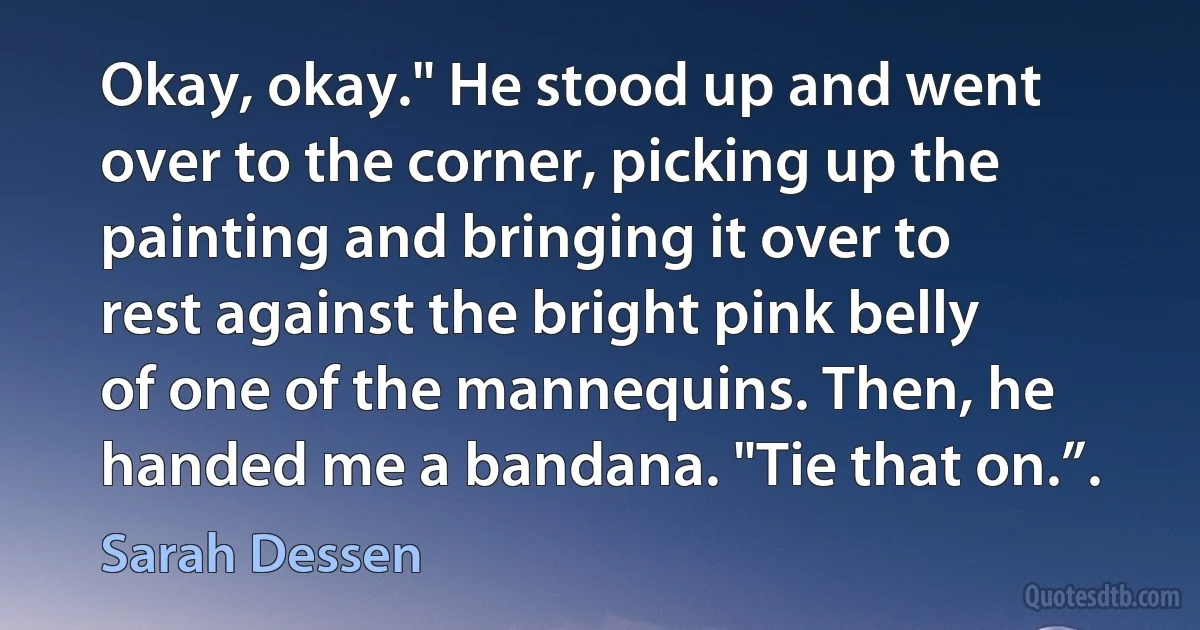 Okay, okay." He stood up and went over to the corner, picking up the painting and bringing it over to rest against the bright pink belly of one of the mannequins. Then, he handed me a bandana. "Tie that on.”. (Sarah Dessen)