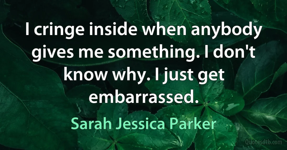 I cringe inside when anybody gives me something. I don't know why. I just get embarrassed. (Sarah Jessica Parker)