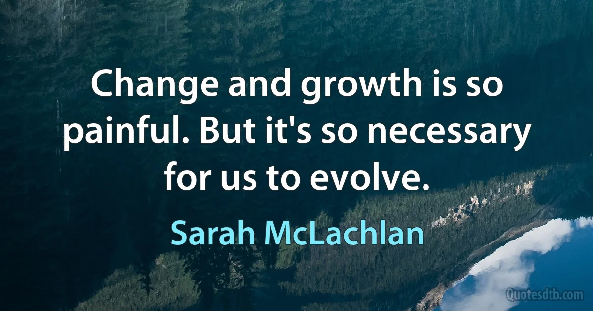 Change and growth is so painful. But it's so necessary for us to evolve. (Sarah McLachlan)