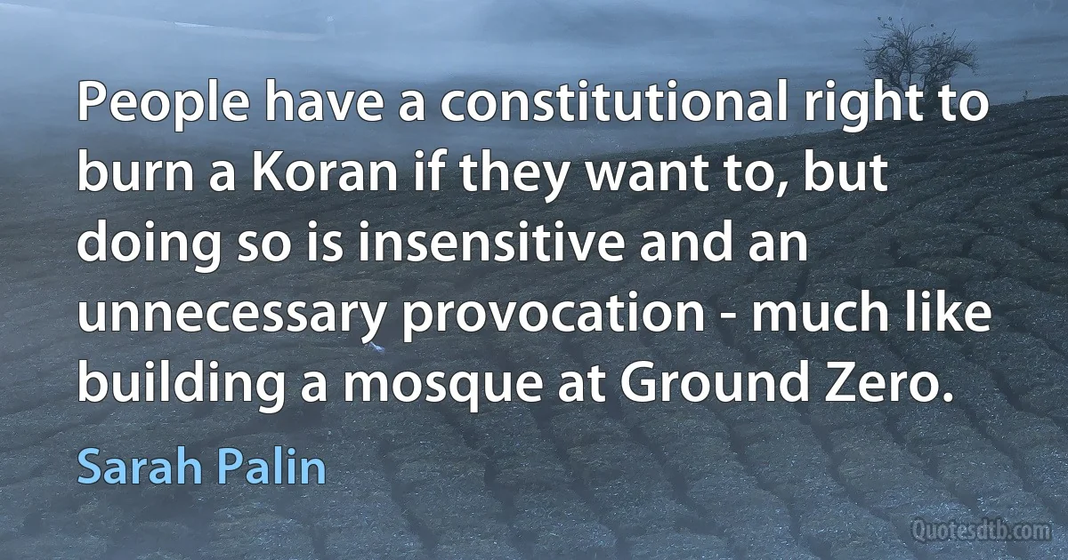 People have a constitutional right to burn a Koran if they want to, but doing so is insensitive and an unnecessary provocation - much like building a mosque at Ground Zero. (Sarah Palin)