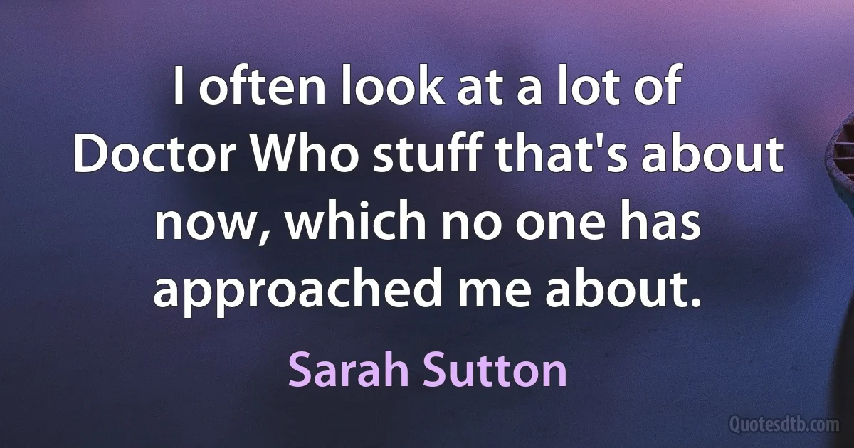 I often look at a lot of Doctor Who stuff that's about now, which no one has approached me about. (Sarah Sutton)