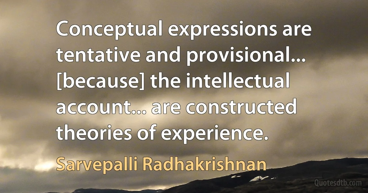 Conceptual expressions are tentative and provisional... [because] the intellectual account... are constructed theories of experience. (Sarvepalli Radhakrishnan)