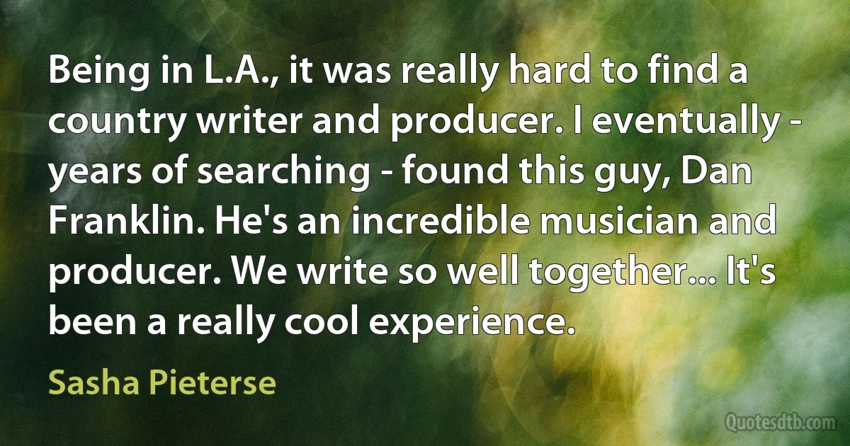 Being in L.A., it was really hard to find a country writer and producer. I eventually - years of searching - found this guy, Dan Franklin. He's an incredible musician and producer. We write so well together... It's been a really cool experience. (Sasha Pieterse)