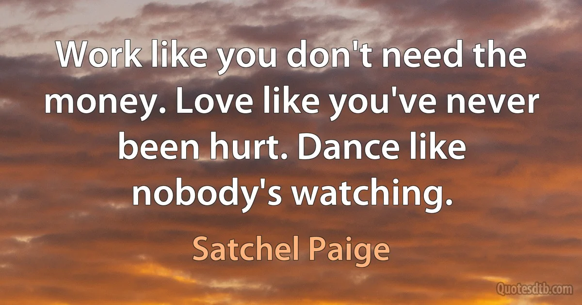 Work like you don't need the money. Love like you've never been hurt. Dance like nobody's watching. (Satchel Paige)