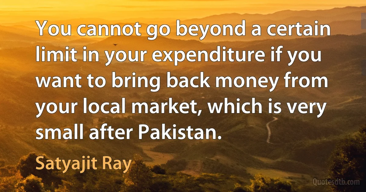 You cannot go beyond a certain limit in your expenditure if you want to bring back money from your local market, which is very small after Pakistan. (Satyajit Ray)