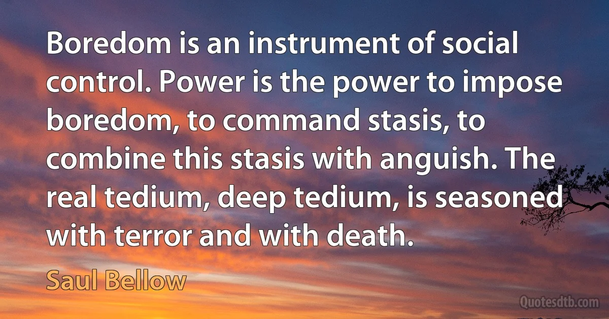 Boredom is an instrument of social control. Power is the power to impose boredom, to command stasis, to combine this stasis with anguish. The real tedium, deep tedium, is seasoned with terror and with death. (Saul Bellow)