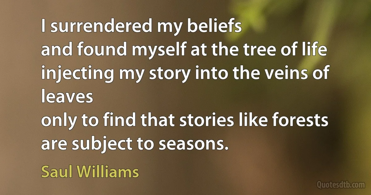 I surrendered my beliefs
and found myself at the tree of life
injecting my story into the veins of leaves
only to find that stories like forests
are subject to seasons. (Saul Williams)