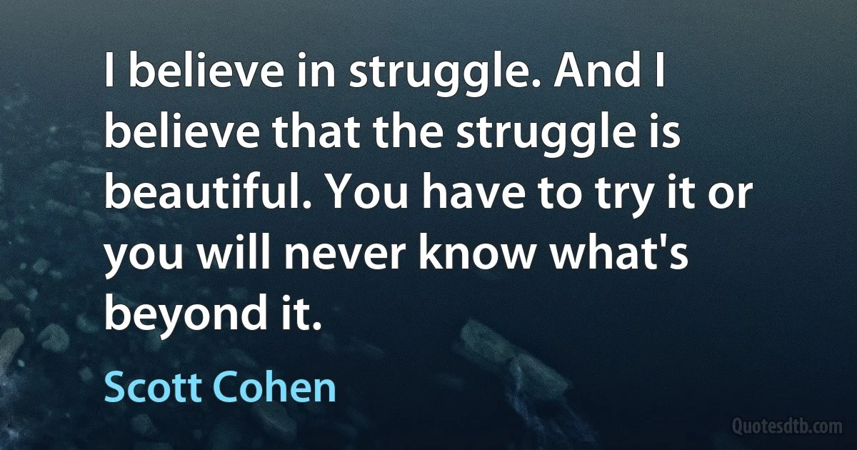 I believe in struggle. And I believe that the struggle is beautiful. You have to try it or you will never know what's beyond it. (Scott Cohen)