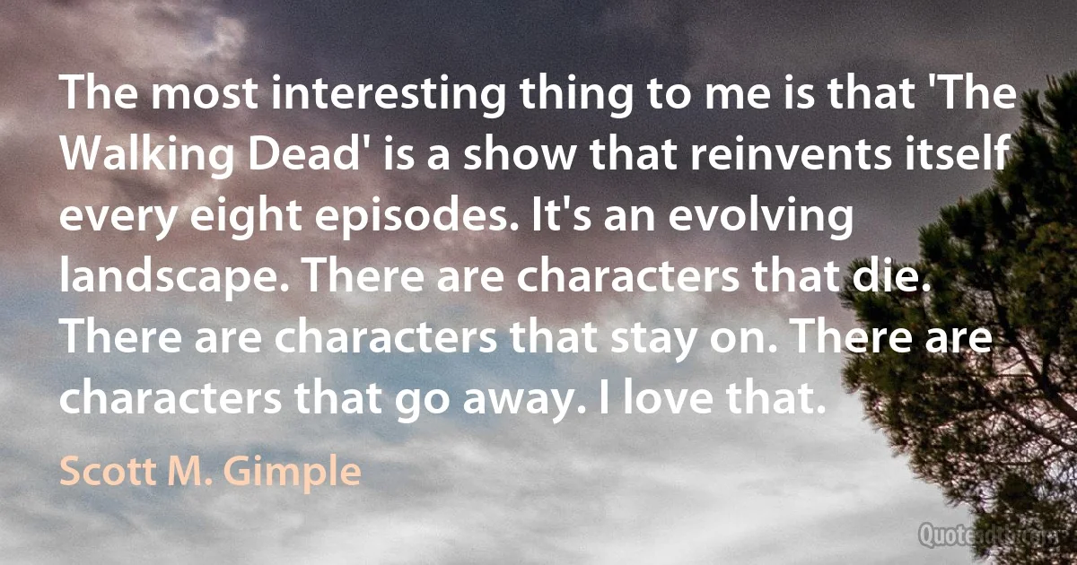 The most interesting thing to me is that 'The Walking Dead' is a show that reinvents itself every eight episodes. It's an evolving landscape. There are characters that die. There are characters that stay on. There are characters that go away. I love that. (Scott M. Gimple)