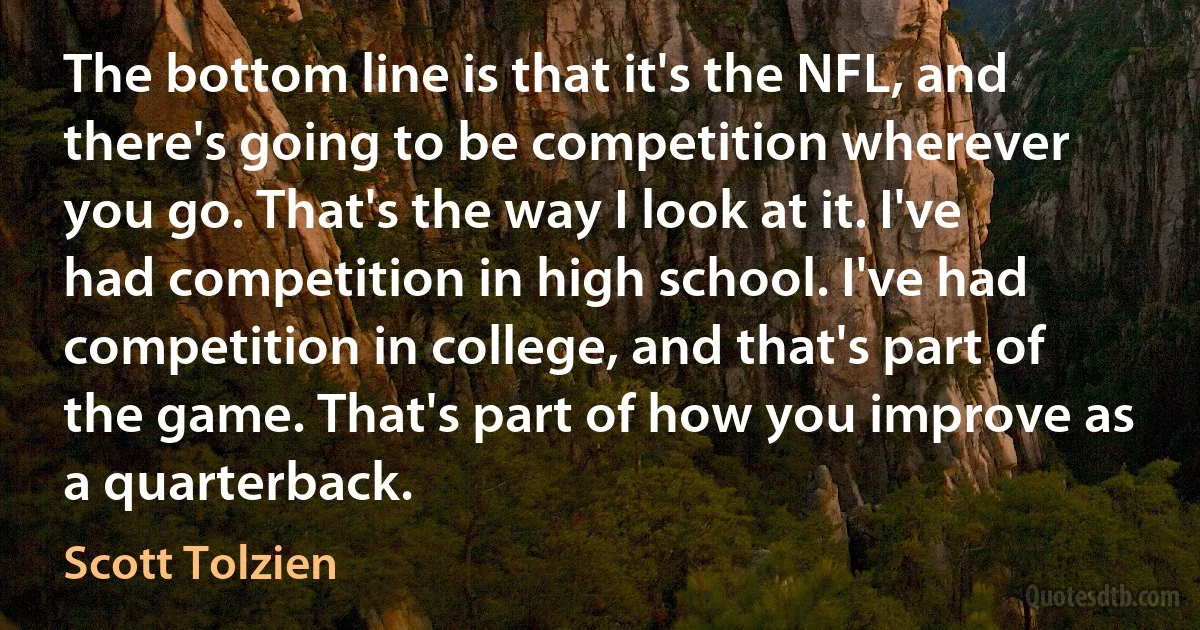 The bottom line is that it's the NFL, and there's going to be competition wherever you go. That's the way I look at it. I've had competition in high school. I've had competition in college, and that's part of the game. That's part of how you improve as a quarterback. (Scott Tolzien)