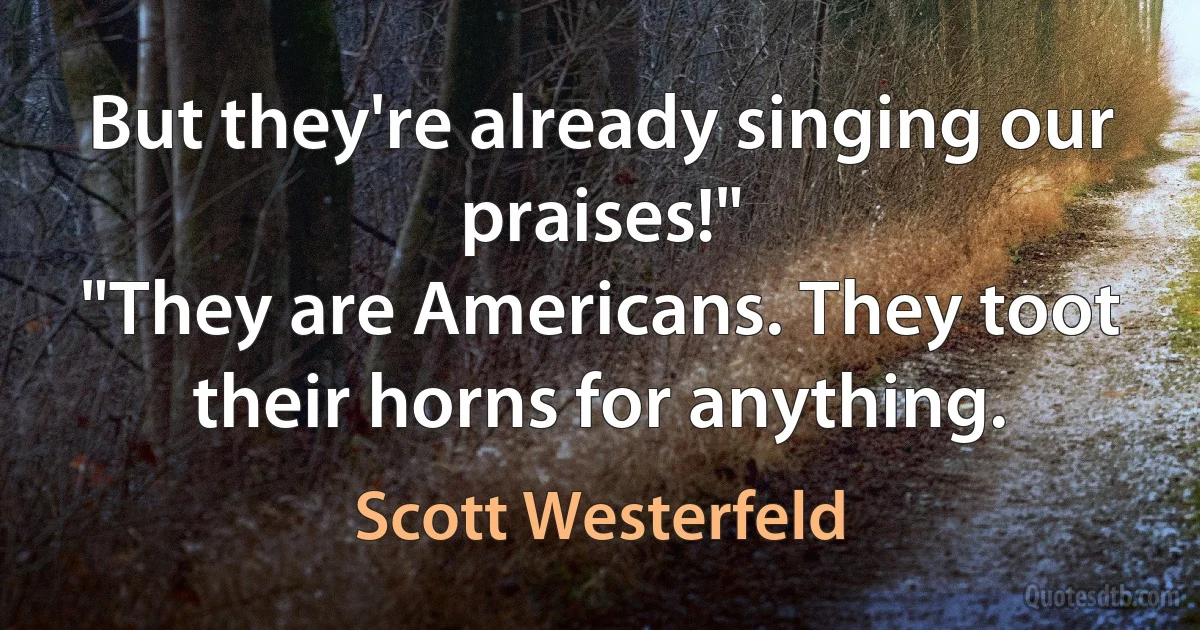 But they're already singing our praises!"
"They are Americans. They toot their horns for anything. (Scott Westerfeld)