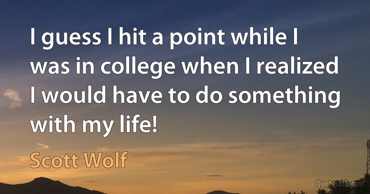 I guess I hit a point while I was in college when I realized I would have to do something with my life! (Scott Wolf)